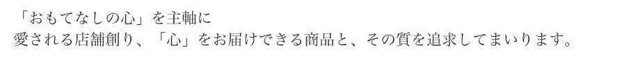 「おもてなしの心」を主軸に愛される店舗創り、「心」をお届けできる商品と、その質を追求してまいります。