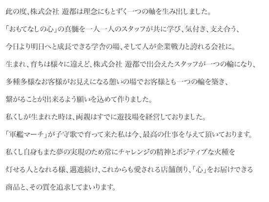 此の度、株式会社 遊都は理念にもとずく一つの軸を生み出しました。「おもてなしの心」の真髄を一人一人のスタッフが共に学び、気付き、支え合う、今日より明日へと成長できる学舎の場、そして人が企業戦力と誇れる会社に生れ、育ちは様々に違えど、株式会社 遊都で出会えたスタッフが一つの輪になり、多種多様なお客様がお見えになる憩いの場でお客様とも一つの輪を築き、繋がることが出来るよう願いを込めて作りました。私くしが生まれた時は、両親はすでに遊技場を経営しておりました。「軍艦マーチ」が子守歌で育って来た私は今、最高の仕事を与えて頂いております。私くし自身もまた夢の実現のため常にチャレンジの精神とポジティブな火種を灯せる人となれる様、邁進続け、これからも愛される店舗創り、「心」をお届けできる商品と、その質を追求してまいります。